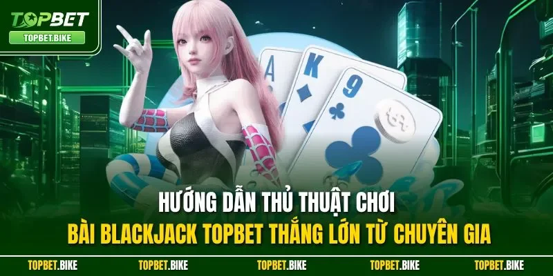 Hướng dẫn thủ thuật chơi bài Blackjack Topbet thắng lớn từ chuyên gia